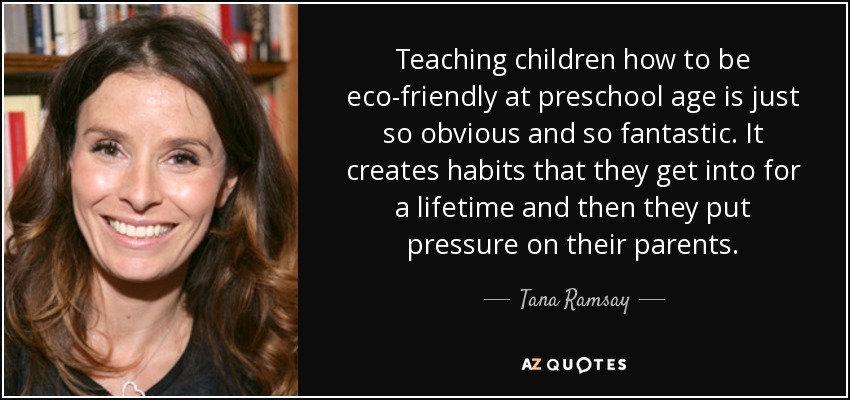 Teaching children how to be eco-friendly at preschool age is just so obvious and so fantastic. It creates habits that they get into for a lifetime and then they put pressure on their parents. - Tana Ramsay