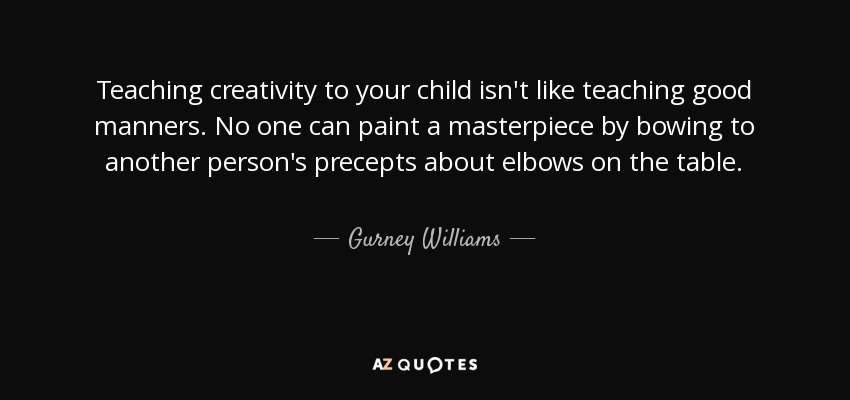Teaching creativity to your child isn't like teaching good manners. No one can paint a masterpiece by bowing to another person's precepts about elbows on the table. - Gurney Williams