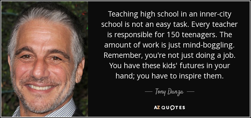 Teaching high school in an inner-city school is not an easy task. Every teacher is responsible for 150 teenagers. The amount of work is just mind-boggling. Remember, you're not just doing a job. You have these kids' futures in your hand; you have to inspire them. - Tony Danza