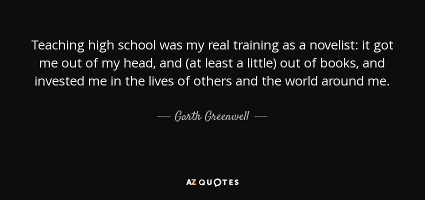 Teaching high school was my real training as a novelist: it got me out of my head, and (at least a little) out of books, and invested me in the lives of others and the world around me. - Garth Greenwell