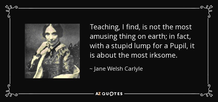 Teaching, I find, is not the most amusing thing on earth; in fact, with a stupid lump for a Pupil, it is about the most irksome. - Jane Welsh Carlyle