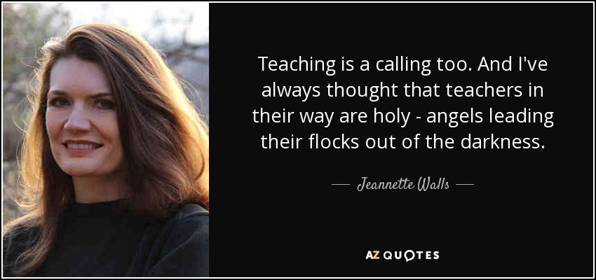 Teaching is a calling too. And I've always thought that teachers in their way are holy - angels leading their flocks out of the darkness. - Jeannette Walls