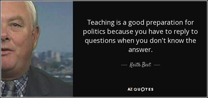 Teaching is a good preparation for politics because you have to reply to questions when you don't know the answer. - Keith Best