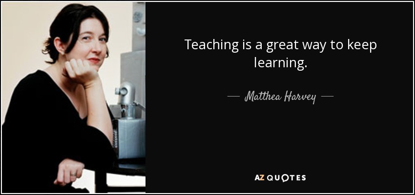 Teaching is a great way to keep learning. - Matthea Harvey