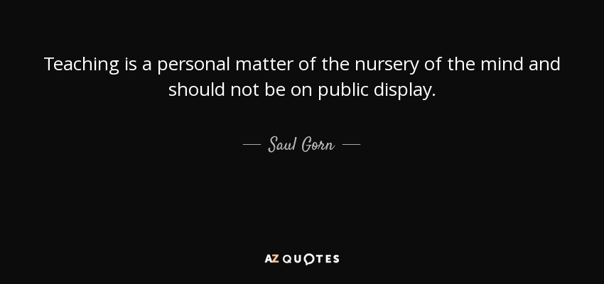 Teaching is a personal matter of the nursery of the mind and should not be on public display. - Saul Gorn