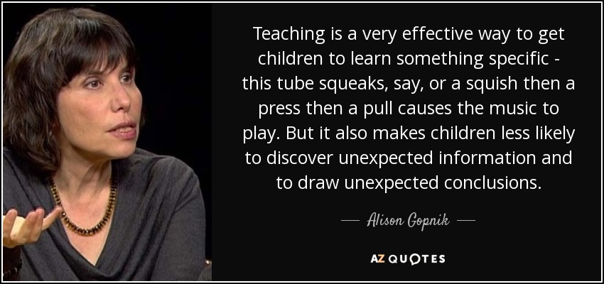 Teaching is a very effective way to get children to learn something specific - this tube squeaks, say, or a squish then a press then a pull causes the music to play. But it also makes children less likely to discover unexpected information and to draw unexpected conclusions. - Alison Gopnik