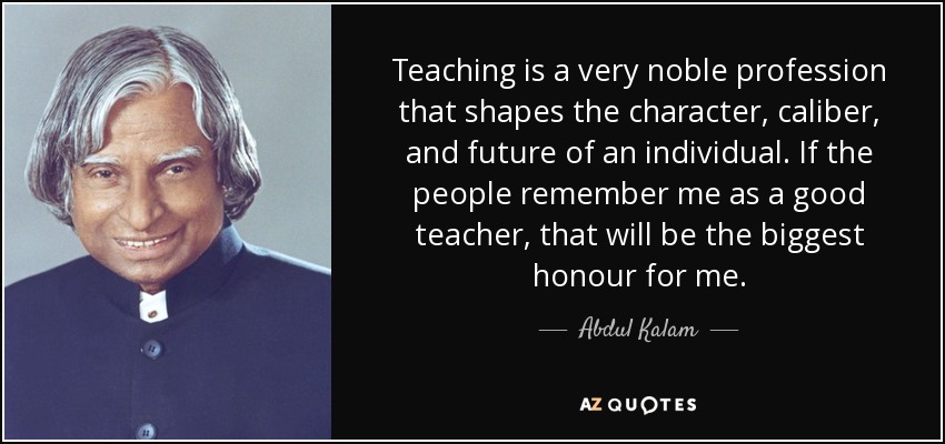 Teaching is a very noble profession that shapes the character, caliber, and future of an individual. If the people remember me as a good teacher, that will be the biggest honour for me. - Abdul Kalam