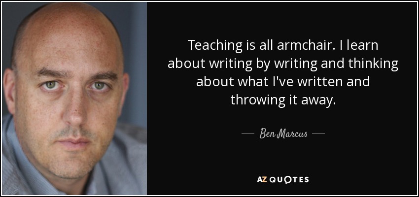 Teaching is all armchair. I learn about writing by writing and thinking about what I've written and throwing it away. - Ben Marcus