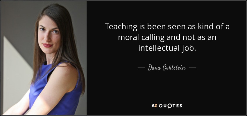 Teaching is been seen as kind of a moral calling and not as an intellectual job. - Dana Goldstein