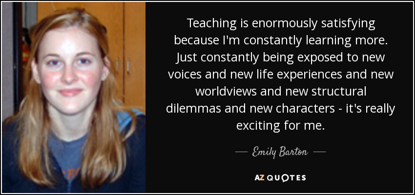 Teaching is enormously satisfying because I'm constantly learning more. Just constantly being exposed to new voices and new life experiences and new worldviews and new structural dilemmas and new characters - it's really exciting for me. - Emily Barton