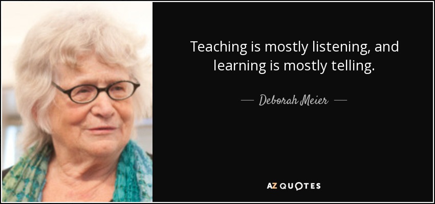 Teaching is mostly listening, and learning is mostly telling. - Deborah Meier