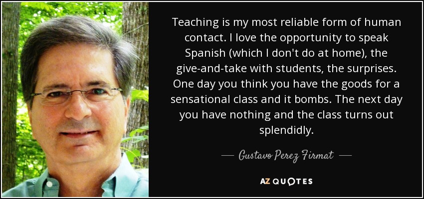 Teaching is my most reliable form of human contact. I love the opportunity to speak Spanish (which I don't do at home), the give-and-take with students, the surprises. One day you think you have the goods for a sensational class and it bombs. The next day you have nothing and the class turns out splendidly. - Gustavo Perez Firmat