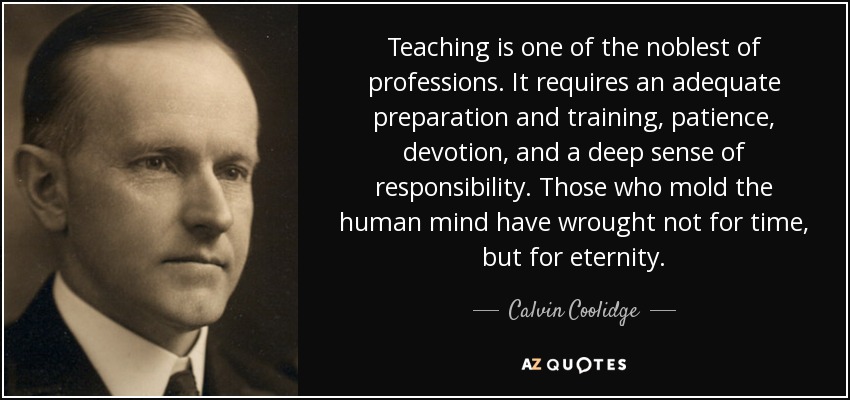 Teaching is one of the noblest of professions. It requires an adequate preparation and training, patience, devotion, and a deep sense of responsibility. Those who mold the human mind have wrought not for time, but for eternity. - Calvin Coolidge