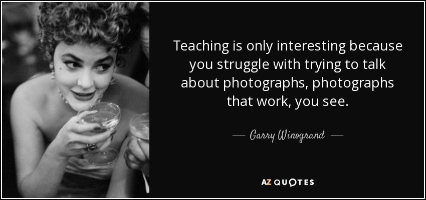 Teaching is only interesting because you struggle with trying to talk about photographs, photographs that work, you see. - Garry Winogrand