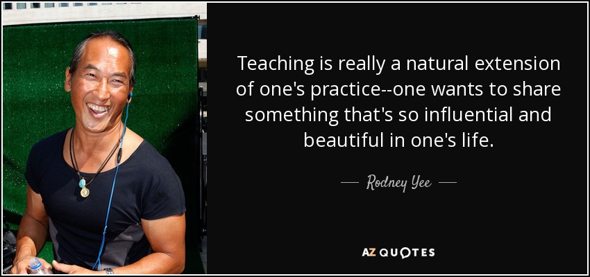 Teaching is really a natural extension of one's practice--one wants to share something that's so influential and beautiful in one's life. - Rodney Yee
