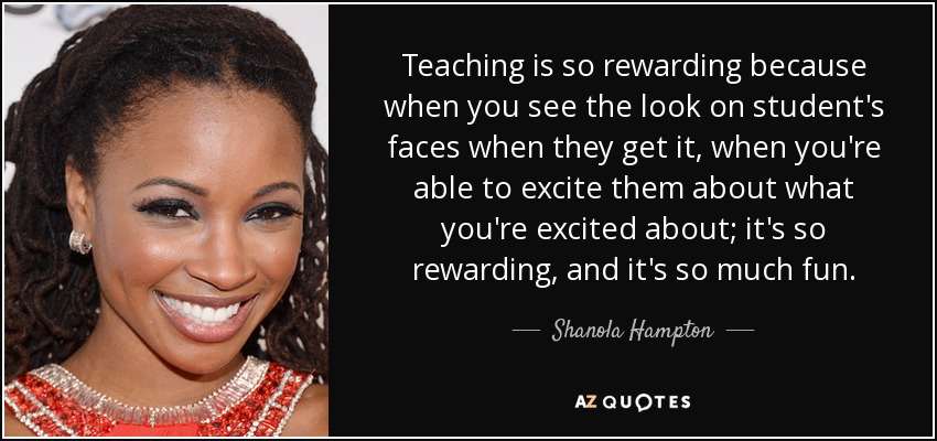 Teaching is so rewarding because when you see the look on student's faces when they get it, when you're able to excite them about what you're excited about; it's so rewarding, and it's so much fun. - Shanola Hampton