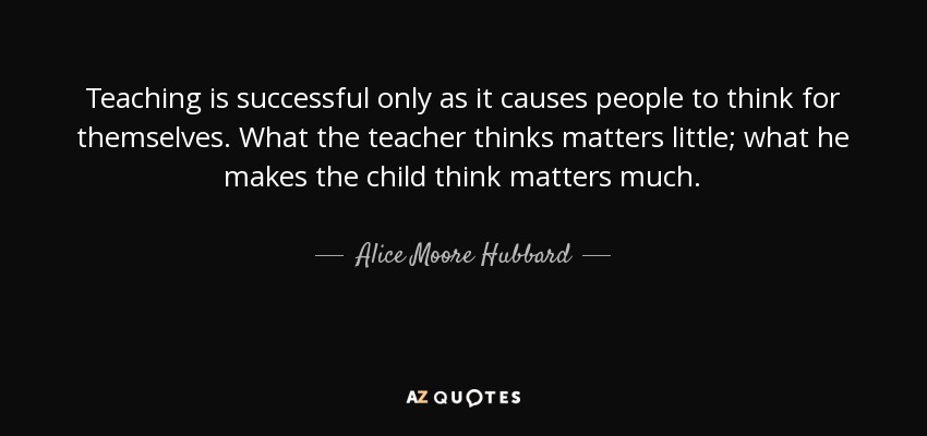Teaching is successful only as it causes people to think for themselves. What the teacher thinks matters little; what he makes the child think matters much. - Alice Moore Hubbard