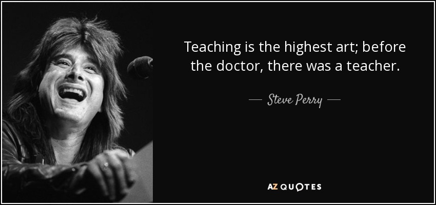 Teaching is the highest art; before the doctor, there was a teacher. - Steve Perry
