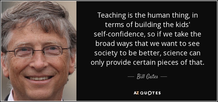 Teaching is the human thing, in terms of building the kids' self-confidence, so if we take the broad ways that we want to see society to be better, science can only provide certain pieces of that. - Bill Gates
