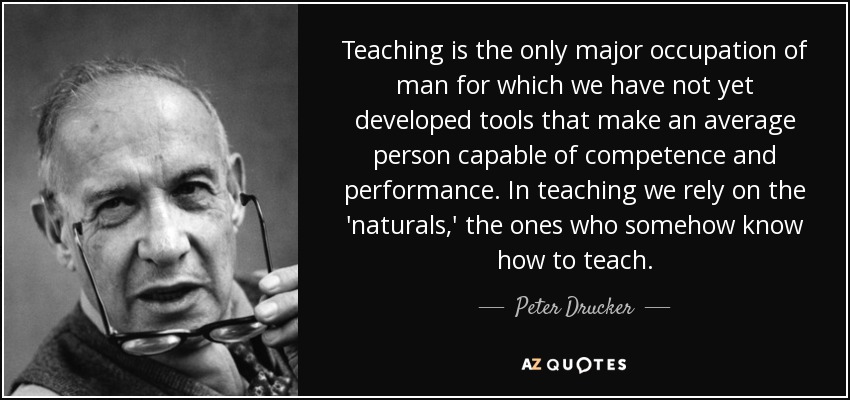 Teaching is the only major occupation of man for which we have not yet developed tools that make an average person capable of competence and performance. In teaching we rely on the 'naturals,' the ones who somehow know how to teach. - Peter Drucker