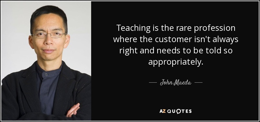 Teaching is the rare profession where the customer isn't always right and needs to be told so appropriately. - John Maeda