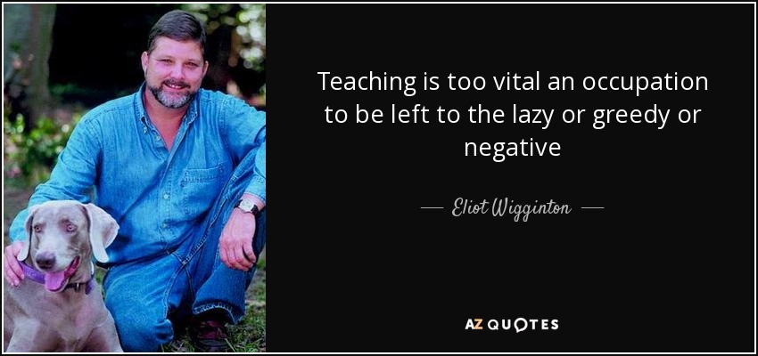 Teaching is too vital an occupation to be left to the lazy or greedy or negative - Eliot Wigginton