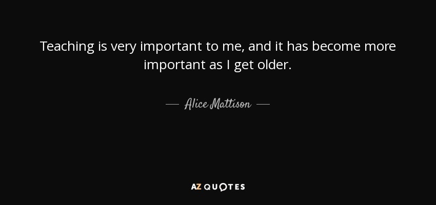 Teaching is very important to me, and it has become more important as I get older. - Alice Mattison