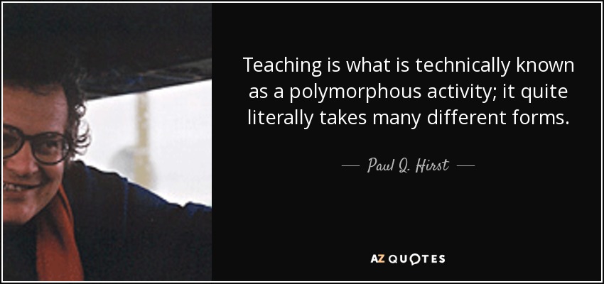 Teaching is what is technically known as a polymorphous activity; it quite literally takes many different forms. - Paul Q. Hirst