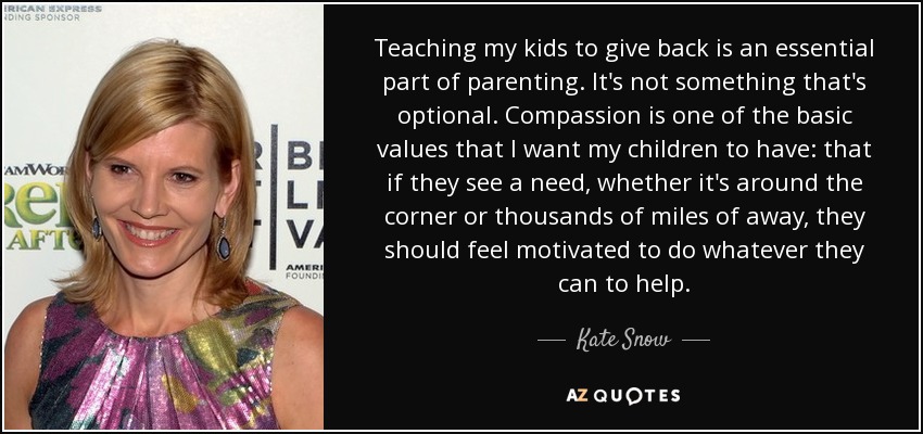 Teaching my kids to give back is an essential part of parenting. It's not something that's optional. Compassion is one of the basic values that I want my children to have: that if they see a need, whether it's around the corner or thousands of miles of away, they should feel motivated to do whatever they can to help. - Kate Snow