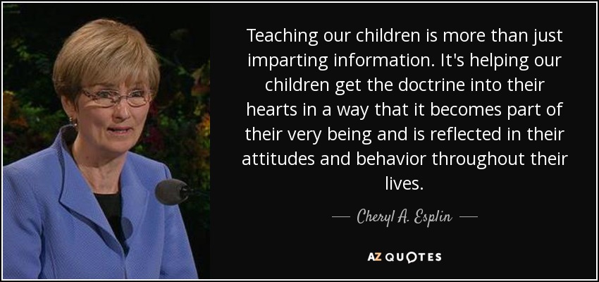 Teaching our children is more than just imparting information. It's helping our children get the doctrine into their hearts in a way that it becomes part of their very being and is reflected in their attitudes and behavior throughout their lives. - Cheryl A. Esplin