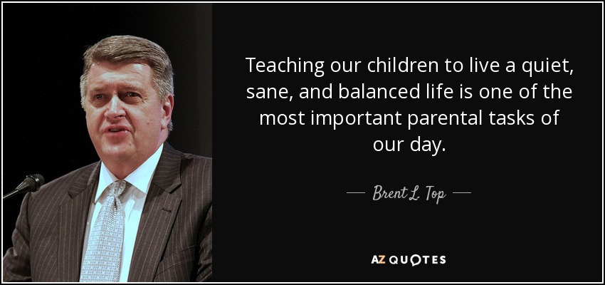 Teaching our children to live a quiet, sane, and balanced life is one of the most important parental tasks of our day. - Brent L. Top