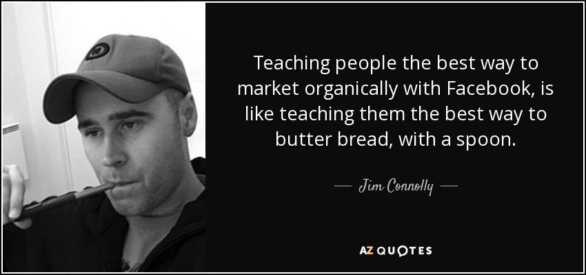 Teaching people the best way to market organically with Facebook, is like teaching them the best way to butter bread, with a spoon. - Jim Connolly
