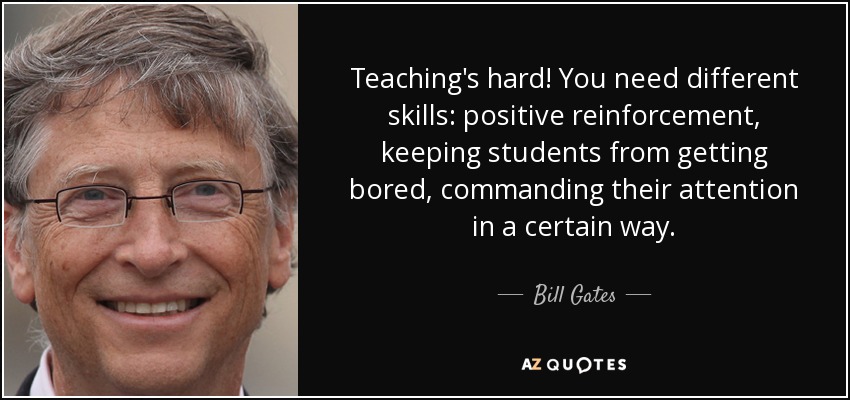 Teaching's hard! You need different skills: positive reinforcement, keeping students from getting bored, commanding their attention in a certain way. - Bill Gates
