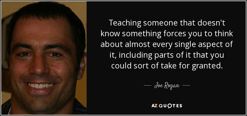 Teaching someone that doesn't know something forces you to think about almost every single aspect of it, including parts of it that you could sort of take for granted. - Joe Rogan