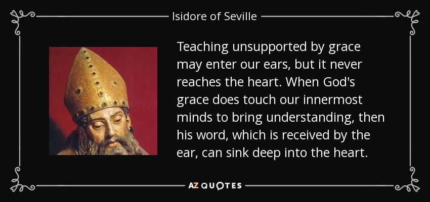 Teaching unsupported by grace may enter our ears, but it never reaches the heart. When God's grace does touch our innermost minds to bring understanding, then his word, which is received by the ear, can sink deep into the heart. - Isidore of Seville