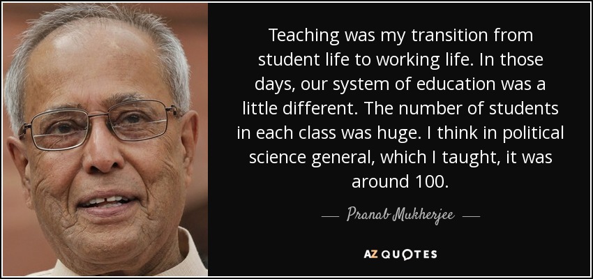 Teaching was my transition from student life to working life. In those days, our system of education was a little different. The number of students in each class was huge. I think in political science general, which I taught, it was around 100. - Pranab Mukherjee
