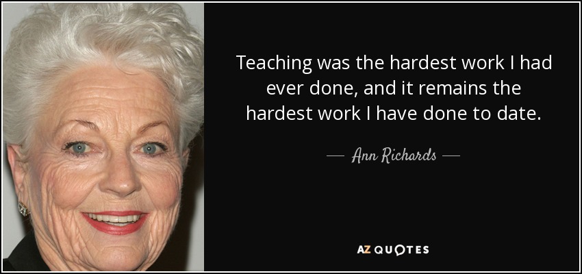 Teaching was the hardest work I had ever done, and it remains the hardest work I have done to date. - Ann Richards