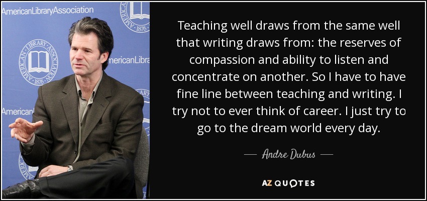 Teaching well draws from the same well that writing draws from: the reserves of compassion and ability to listen and concentrate on another. So I have to have fine line between teaching and writing. I try not to ever think of career. I just try to go to the dream world every day. - Andre Dubus