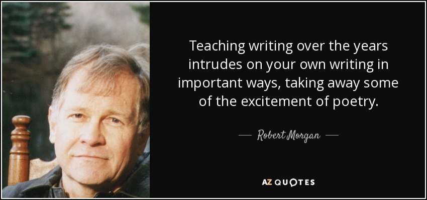 Teaching writing over the years intrudes on your own writing in important ways, taking away some of the excitement of poetry. - Robert Morgan