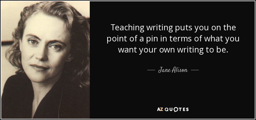 Teaching writing puts you on the point of a pin in terms of what you want your own writing to be. - Jane Alison