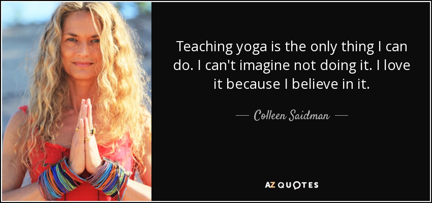 Teaching yoga is the only thing I can do. I can't imagine not doing it. I love it because I believe in it. - Colleen Saidman