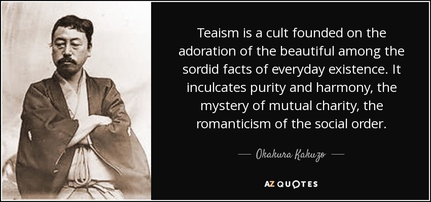 Teaism is a cult founded on the adoration of the beautiful among the sordid facts of everyday existence. It inculcates purity and harmony, the mystery of mutual charity, the romanticism of the social order. - Okakura Kakuzo