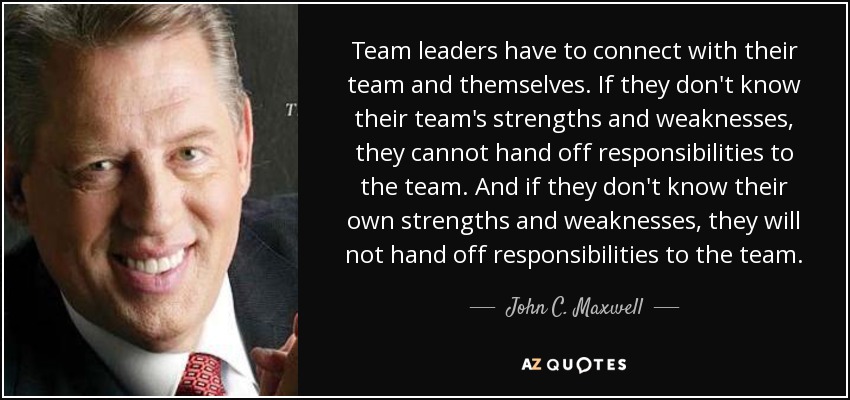 Team leaders have to connect with their team and themselves. If they don't know their team's strengths and weaknesses, they cannot hand off responsibilities to the team. And if they don't know their own strengths and weaknesses, they will not hand off responsibilities to the team. - John C. Maxwell