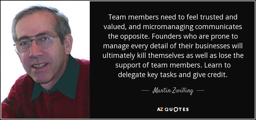 Team members need to feel trusted and valued, and micromanaging communicates the opposite. Founders who are prone to manage every detail of their businesses will ultimately kill themselves as well as lose the support of team members. Learn to delegate key tasks and give credit. - Martin Zwilling