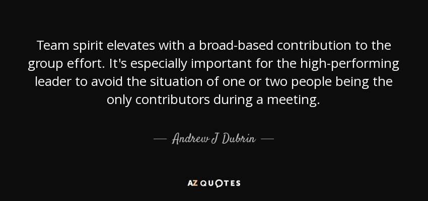 Team spirit elevates with a broad-based contribution to the group effort. It's especially important for the high-performing leader to avoid the situation of one or two people being the only contributors during a meeting. - Andrew J Dubrin
