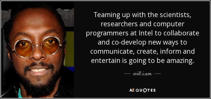 Teaming up with the scientists, researchers and computer programmers at Intel to collaborate and co-develop new ways to communicate, create, inform and entertain is going to be amazing. - will.i.am