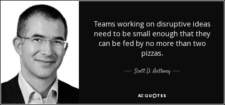 Teams working on disruptive ideas need to be small enough that they can be fed by no more than two pizzas. - Scott D. Anthony