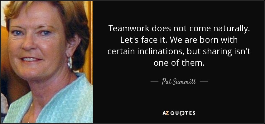 Teamwork does not come naturally. Let's face it. We are born with certain inclinations, but sharing isn't one of them. - Pat Summitt