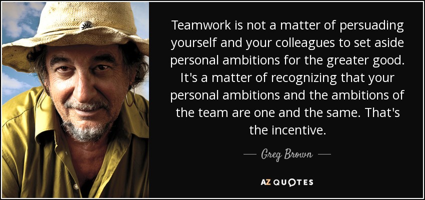 Teamwork is not a matter of persuading yourself and your colleagues to set aside personal ambitions for the greater good. It's a matter of recognizing that your personal ambitions and the ambitions of the team are one and the same. That's the incentive. - Greg Brown