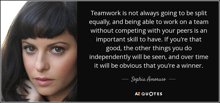 Teamwork is not always going to be split equally, and being able to work on a team without competing with your peers is an important skill to have. If you're that good, the other things you do independently will be seen, and over time it will be obvious that you're a winner. - Sophia Amoruso
